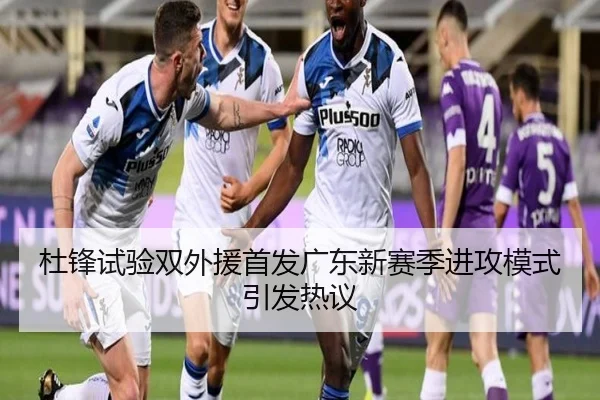杜锋试验双外援首发广东新赛季进攻模式引发热议